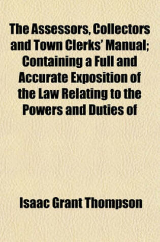 Cover of The Assessors, Collectors and Town Clerks' Manual; Containing a Full and Accurate Exposition of the Law Relating to the Powers and Duties of