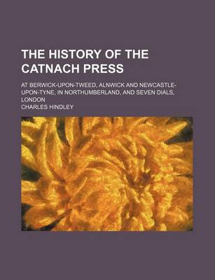 Book cover for The History of the Catnach Press; At Berwick-Upon-Tweed, Alnwick and Newcastle-Upon-Tyne, in Northumberland, and Seven Dials, London