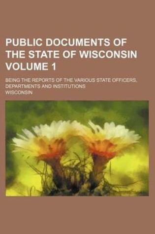 Cover of Public Documents of the State of Wisconsin Volume 1; Being the Reports of the Various State Officers, Departments and Institutions