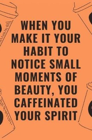 Cover of When you make it your habit to notice small moments of beauty you caffeinated your spirit