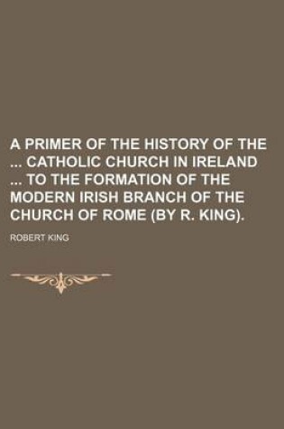 Cover of A Primer of the History of the Catholic Church in Ireland to the Formation of the Modern Irish Branch of the Church of Rome (by R. King).