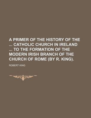 Book cover for A Primer of the History of the Catholic Church in Ireland to the Formation of the Modern Irish Branch of the Church of Rome (by R. King).