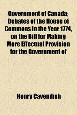 Book cover for Government of Canada; Debates of the House of Commons in the Year 1774, on the Bill for Making More Effectual Provision for the Government of