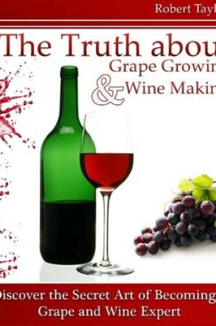 Cover of The Truth About Grape Growing and Wine Making: Discover the Secret Art of Becoming a Grape and Wine Expert