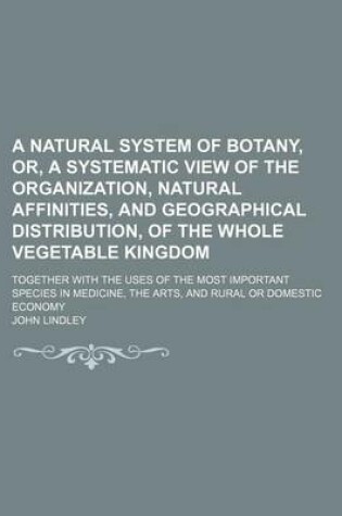 Cover of A Natural System of Botany, Or, a Systematic View of the Organization, Natural Affinities, and Geographical Distribution, of the Whole Vegetable Kingdom; Together with the Uses of the Most Important Species in Medicine, the Arts, and Rural or Domestic Eco