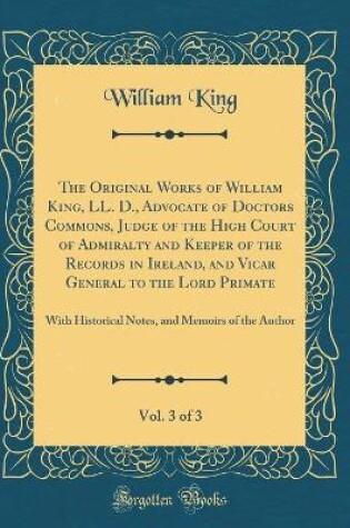 Cover of The Original Works of William King, LL. D., Advocate of Doctors Commons, Judge of the High Court of Admiralty and Keeper of the Records in Ireland, and Vicar General to the Lord Primate, Vol. 3 of 3