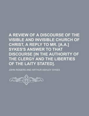 Book cover for A Review of a Discourse of the Visible and Invisible Church of Christ, a Reply to Mr. [A.A.] Sykes's Answer to That Discourse [In the Authority of the Clergy and the Liberties of the Laity Stated].