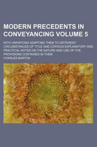 Cover of Modern Precedents in Conveyancing Volume 5; With Variations Adapting Them to Different Circumstances of Title and Copious Explanatory and Practical Notes on the Nature and Use of the Provisions Contained in Them