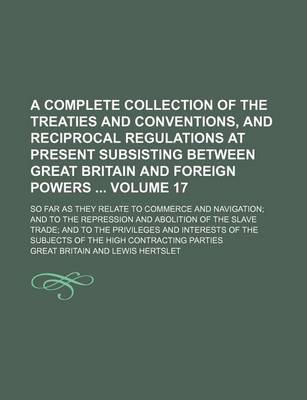 Book cover for A Complete Collection of the Treaties and Conventions, and Reciprocal Regulations at Present Subsisting Between Great Britain and Foreign Powers Volume 17; So Far as They Relate to Commerce and Navigation; And to the Repression and Abolition of the Slave Tra