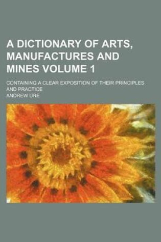 Cover of A Dictionary of Arts, Manufactures and Mines Volume 1; Containing a Clear Exposition of Their Principles and Practice