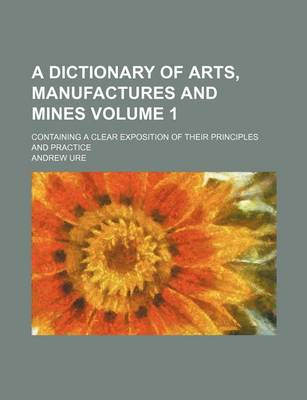 Book cover for A Dictionary of Arts, Manufactures and Mines Volume 1; Containing a Clear Exposition of Their Principles and Practice