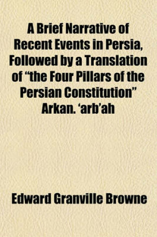 Cover of A Brief Narrative of Recent Events in Persia, Followed by a Translation of "The Four Pillars of the Persian Constitution" Arkan. 'Arb'ah