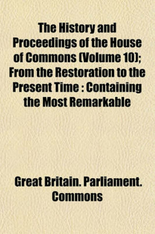 Cover of The History and Proceedings of the House of Commons (Volume 10); From the Restoration to the Present Time Containing the Most Remarkable Motions, Speeches, Resolves, Reports and Conferences to Be Met with in That Interval as Also the Most Exact Estimates