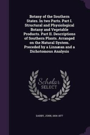 Cover of Botany of the Southern States. in Two Parts. Part I. Structural and Physiological Botany and Vegetable Products. Part II. Descriptions of Southern Plants. Arranged on the Natural System. Preceded by a Linnaean and a Dichotomous Analysis