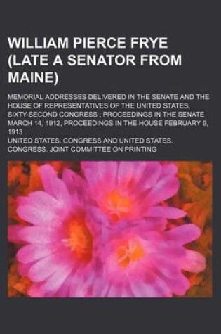 Cover of William Pierce Frye (Late a Senator from Maine); Memorial Addresses Delivered in the Senate and the House of Representatives of the United States, Sixty-Second Congress Proceedings in the Senate March 14, 1912, Proceedings in the House February 9, 1913