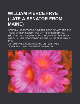 Book cover for William Pierce Frye (Late a Senator from Maine); Memorial Addresses Delivered in the Senate and the House of Representatives of the United States, Sixty-Second Congress Proceedings in the Senate March 14, 1912, Proceedings in the House February 9, 1913