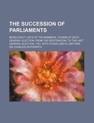 Book cover for The Succession of Parliaments; Being Exact Lists of the Members, Chosen at Each General Election, from the Restoration, to the Last General Election, 1761, with Other Useful Matters