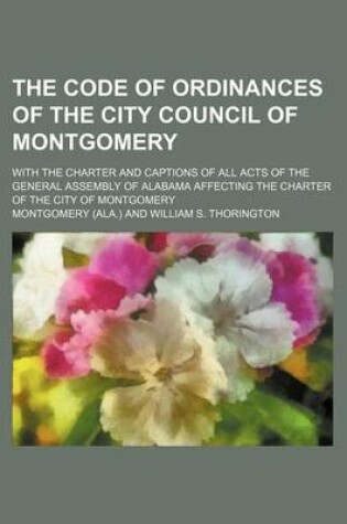 Cover of The Code of Ordinances of the City Council of Montgomery; With the Charter and Captions of All Acts of the General Assembly of Alabama Affecting the Charter of the City of Montgomery