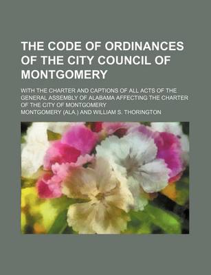 Book cover for The Code of Ordinances of the City Council of Montgomery; With the Charter and Captions of All Acts of the General Assembly of Alabama Affecting the Charter of the City of Montgomery