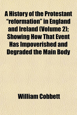 Book cover for A History of the Protestant "Reformation" in England and Ireland (Volume 2); Showing How That Event Has Impoverished and Degraded the Main Body