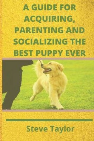 Cover of A Guide for Acquiring, Parenting and Socializing the Best Puppy Ever