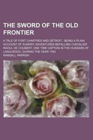 Cover of The Sword of the Old Frontier; A Tale of Fort Chartres and Detroit Being a Plain Account of Sundry Adventures Befalling Chevalier Raoul de Coubert, One Time Captain in the Hussars of Languedoc, During the Year 1763