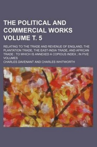 Cover of The Political and Commercial Works Volume . 5; Relating to the Trade and Revenue of England, the Plantation Trade, the East-India Trade, and African Trade to Which Is Annexed a Copious Index in Five Volumes