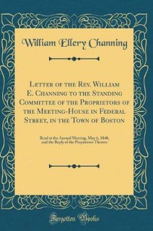 Cover of Letter of the Rev. William E. Channing to the Standing Committee of the Proprietors of the Meeting-House in Federal Street, in the Town of Boston: Read at the Annual Meeting, May 6, 1840, and the Reply of the Proprietors Thereto (Classic Reprint)