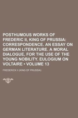 Cover of Posthumous Works of Frederic II, King of Prussia (Volume 13); Correspondence. an Essay on German Literature. a Moral Dialogue, for the Use of the Young Nobility. Eulogium on Voltaire