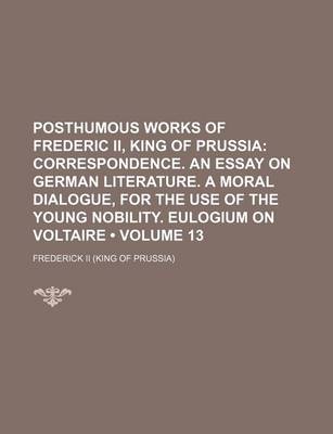 Book cover for Posthumous Works of Frederic II, King of Prussia (Volume 13); Correspondence. an Essay on German Literature. a Moral Dialogue, for the Use of the Young Nobility. Eulogium on Voltaire