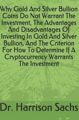 Cover of Why Gold And Silver Bullion Coins Do Not Warrant The Investment, The Advantages And Disadvantages Of Investing In Gold And Silver Bullion, And The Criterion For How To Determine If A Cryptocurrency Warrants The Investment