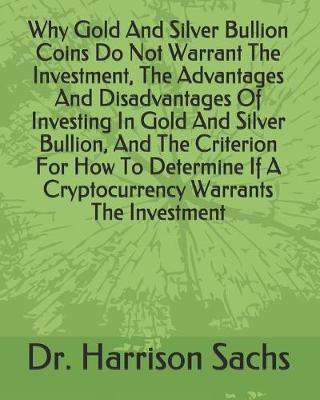 Book cover for Why Gold And Silver Bullion Coins Do Not Warrant The Investment, The Advantages And Disadvantages Of Investing In Gold And Silver Bullion, And The Criterion For How To Determine If A Cryptocurrency Warrants The Investment