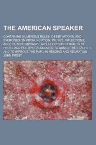 Cover of The American Speaker; Containing Numerous Rules, Observations, and Exercises on Pronunciation, Pauses, Inflections, Accent, and Emphasis Also, Copious Extracts in Prose and Poetry, Calculated to Assist the Teacher, and to Improve the Pupil in Reading and