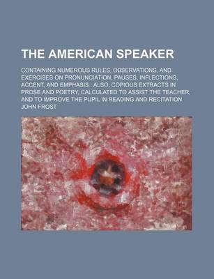 Book cover for The American Speaker; Containing Numerous Rules, Observations, and Exercises on Pronunciation, Pauses, Inflections, Accent, and Emphasis Also, Copious Extracts in Prose and Poetry, Calculated to Assist the Teacher, and to Improve the Pupil in Reading and