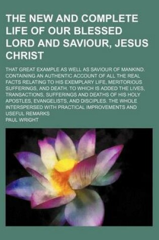 Cover of The New and Complete Life of Our Blessed Lord and Saviour, Jesus Christ; That Great Example as Well as Saviour of Mankind. Containing an Authentic Account of All the Real Facts Relating to His Exemplary Life, Meritorious Sufferings, and Death. to Which Is