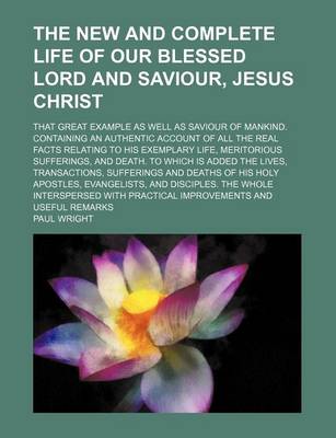 Book cover for The New and Complete Life of Our Blessed Lord and Saviour, Jesus Christ; That Great Example as Well as Saviour of Mankind. Containing an Authentic Account of All the Real Facts Relating to His Exemplary Life, Meritorious Sufferings, and Death. to Which Is