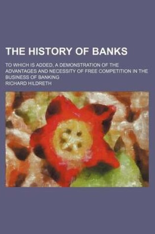 Cover of The History of Banks; To Which Is Added, a Demonstration of the Advantages and Necessity of Free Competition in the Business of Banking