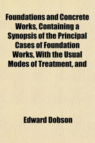 Cover of Foundations and Concrete Works, Containing a Synopsis of the Principal Cases of Foundation Works, with the Usual Modes of Treatment, and