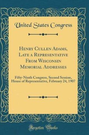 Cover of Henry Cullen Adams, Late a Representative From Wisconsin Memorial Addresses: Fifty-Ninth Congress, Second Session, House of Representative, February 24, 1907 (Classic Reprint)