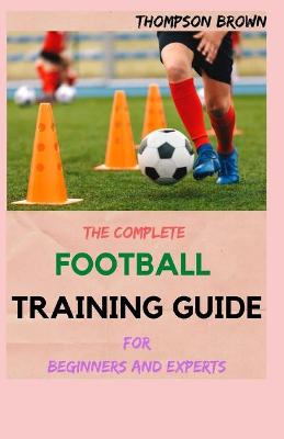 Book cover for THE COMPLETE FOOTBALL TRAINING GUIDE For Beginners And Experts