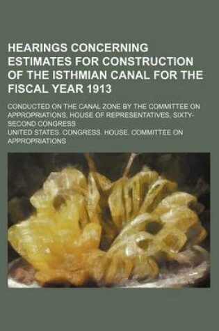 Cover of Hearings Concerning Estimates for Construction of the Isthmian Canal for the Fiscal Year 1913; Conducted on the Canal Zone by the Committee on Appropriations, House of Representatives, Sixty-Second Congress