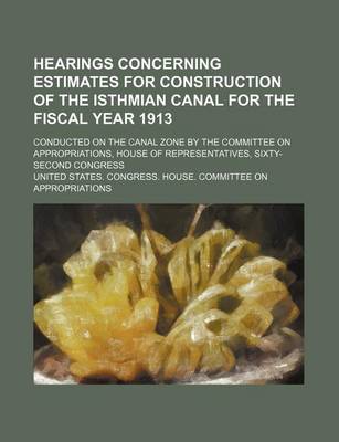 Book cover for Hearings Concerning Estimates for Construction of the Isthmian Canal for the Fiscal Year 1913; Conducted on the Canal Zone by the Committee on Appropriations, House of Representatives, Sixty-Second Congress