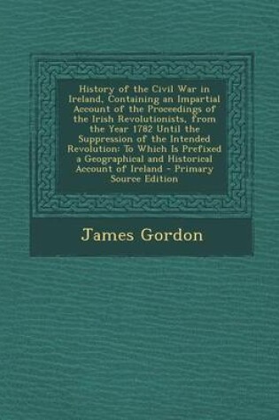 Cover of History of the Civil War in Ireland, Containing an Impartial Account of the Proceedings of the Irish Revolutionists, from the Year 1782 Until the Suppression of the Intended Revolution