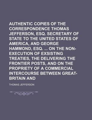 Book cover for Authentic Copies of the Correspondence of Thomas Jefferson, Esq. Secretary of State to the United States of America, and George Hammond, Esq. on the Non-Execution of Exsisting Treaties, the Delivering the Frontier Posts, and on the