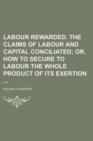 Cover of Labour Rewarded. the Claims of Labour and Capital Conciliated; Or, How to Secure to Labour the Whole Product of Its Exertion