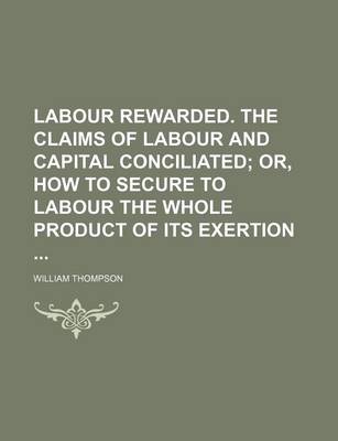 Book cover for Labour Rewarded. the Claims of Labour and Capital Conciliated; Or, How to Secure to Labour the Whole Product of Its Exertion