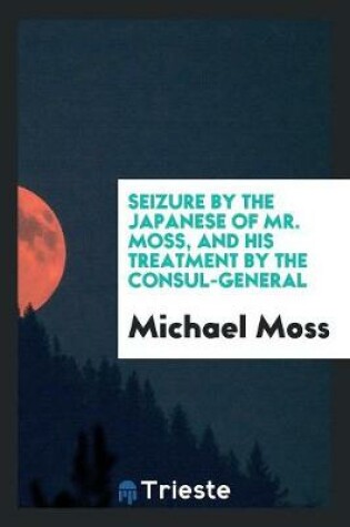 Cover of Seizure by the Japanese of Mr. Moss, and His Treatment by the Consul-General