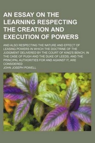 Cover of An Essay on the Learning Respecting the Creation and Execution of Powers; And Also Respecting the Nature and Effect of Leasing Powers in Which the Doctrine of the Judgment Delivered by the Court of King's Bench, in the Case of Pugh and the Duke of Leeds, and