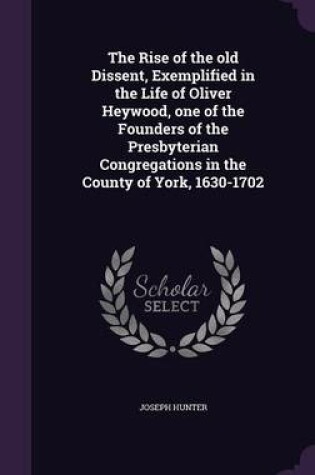 Cover of The Rise of the Old Dissent, Exemplified in the Life of Oliver Heywood, One of the Founders of the Presbyterian Congregations in the County of York, 1630-1702