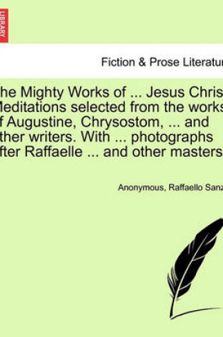 Cover of The Mighty Works of ... Jesus Christ. Meditations Selected from the Works of Augustine, Chrysostom, ... and Other Writers. with ... Photographs After Raffaelle ... and Other Masters.